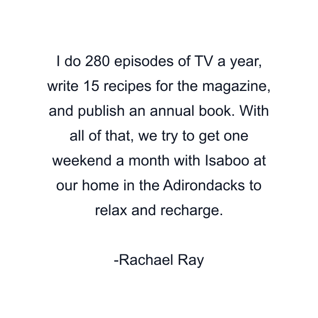 I do 280 episodes of TV a year, write 15 recipes for the magazine, and publish an annual book. With all of that, we try to get one weekend a month with Isaboo at our home in the Adirondacks to relax and recharge.