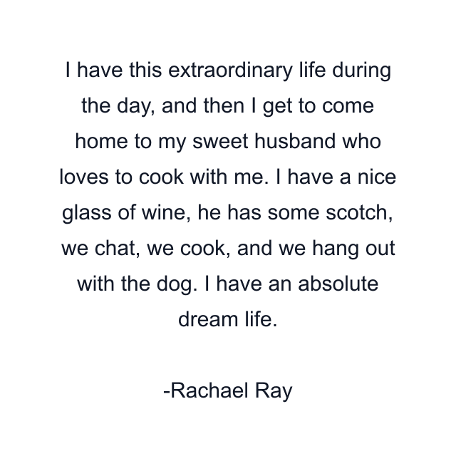 I have this extraordinary life during the day, and then I get to come home to my sweet husband who loves to cook with me. I have a nice glass of wine, he has some scotch, we chat, we cook, and we hang out with the dog. I have an absolute dream life.