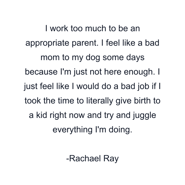 I work too much to be an appropriate parent. I feel like a bad mom to my dog some days because I'm just not here enough. I just feel like I would do a bad job if I took the time to literally give birth to a kid right now and try and juggle everything I'm doing.