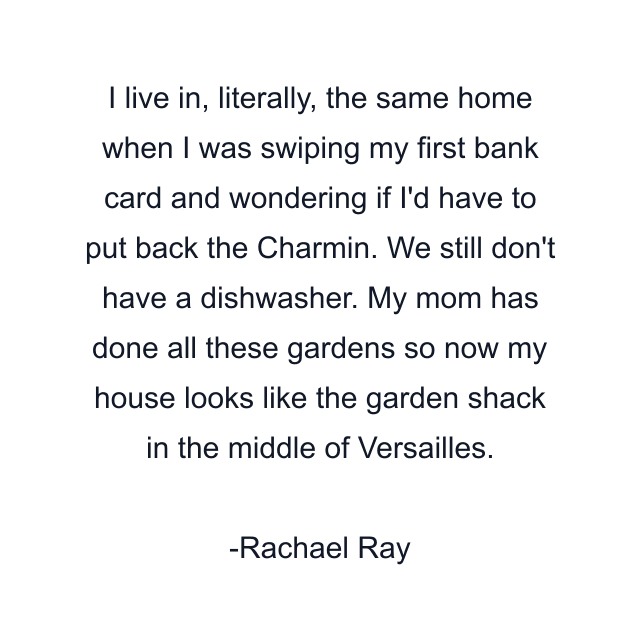 I live in, literally, the same home when I was swiping my first bank card and wondering if I'd have to put back the Charmin. We still don't have a dishwasher. My mom has done all these gardens so now my house looks like the garden shack in the middle of Versailles.