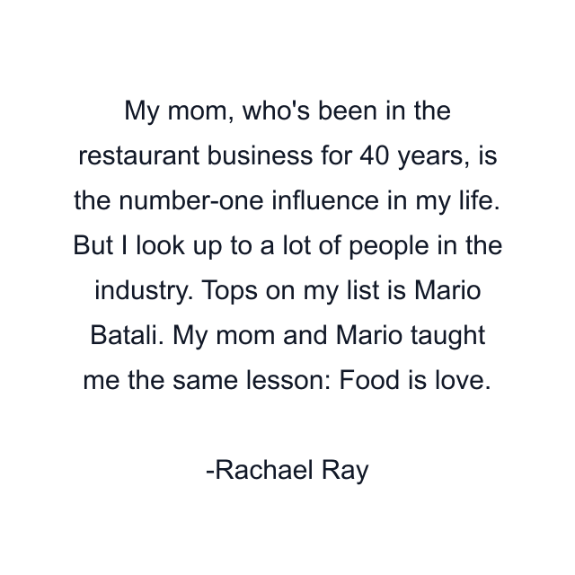 My mom, who's been in the restaurant business for 40 years, is the number-one influence in my life. But I look up to a lot of people in the industry. Tops on my list is Mario Batali. My mom and Mario taught me the same lesson: Food is love.