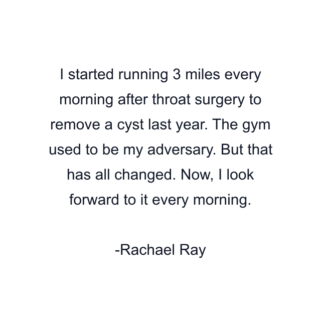 I started running 3 miles every morning after throat surgery to remove a cyst last year. The gym used to be my adversary. But that has all changed. Now, I look forward to it every morning.