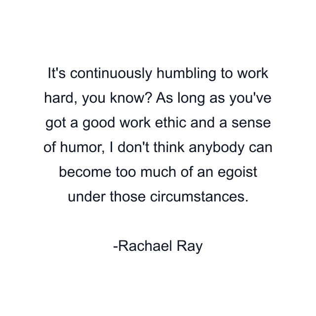 It's continuously humbling to work hard, you know? As long as you've got a good work ethic and a sense of humor, I don't think anybody can become too much of an egoist under those circumstances.