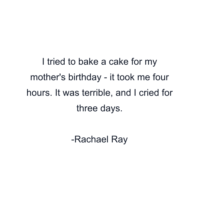 I tried to bake a cake for my mother's birthday - it took me four hours. It was terrible, and I cried for three days.