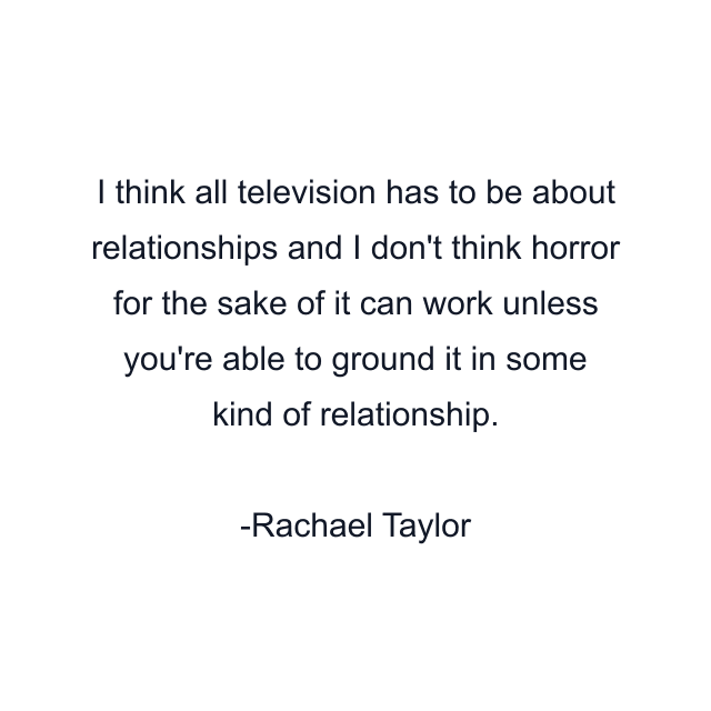 I think all television has to be about relationships and I don't think horror for the sake of it can work unless you're able to ground it in some kind of relationship.