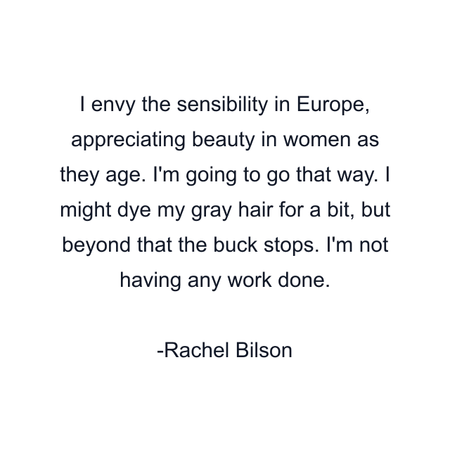 I envy the sensibility in Europe, appreciating beauty in women as they age. I'm going to go that way. I might dye my gray hair for a bit, but beyond that the buck stops. I'm not having any work done.