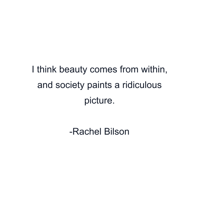 I think beauty comes from within, and society paints a ridiculous picture.