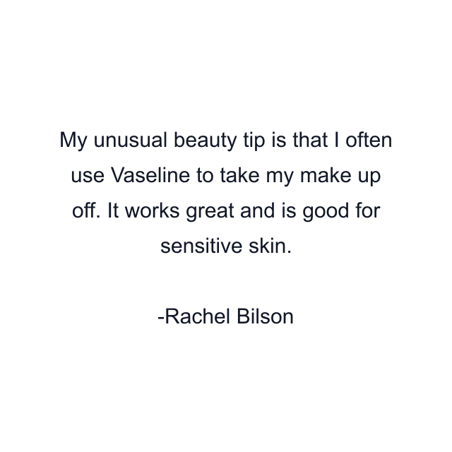 My unusual beauty tip is that I often use Vaseline to take my make up off. It works great and is good for sensitive skin.