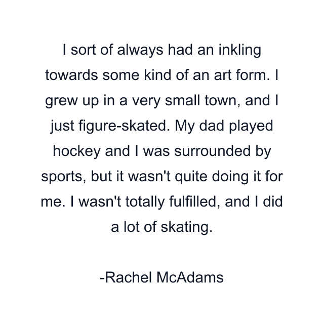 I sort of always had an inkling towards some kind of an art form. I grew up in a very small town, and I just figure-skated. My dad played hockey and I was surrounded by sports, but it wasn't quite doing it for me. I wasn't totally fulfilled, and I did a lot of skating.