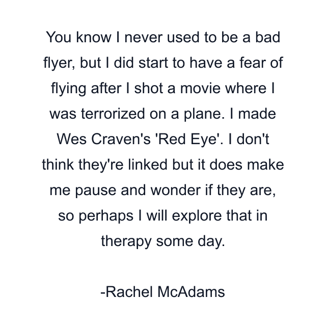 You know I never used to be a bad flyer, but I did start to have a fear of flying after I shot a movie where I was terrorized on a plane. I made Wes Craven's 'Red Eye'. I don't think they're linked but it does make me pause and wonder if they are, so perhaps I will explore that in therapy some day.