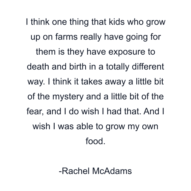 I think one thing that kids who grow up on farms really have going for them is they have exposure to death and birth in a totally different way. I think it takes away a little bit of the mystery and a little bit of the fear, and I do wish I had that. And I wish I was able to grow my own food.