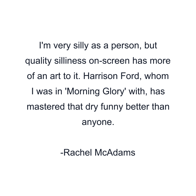 I'm very silly as a person, but quality silliness on-screen has more of an art to it. Harrison Ford, whom I was in 'Morning Glory' with, has mastered that dry funny better than anyone.