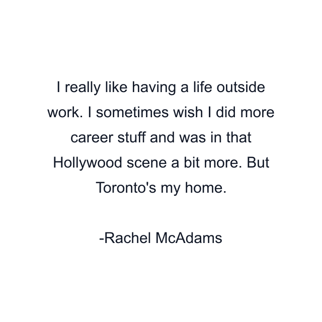 I really like having a life outside work. I sometimes wish I did more career stuff and was in that Hollywood scene a bit more. But Toronto's my home.