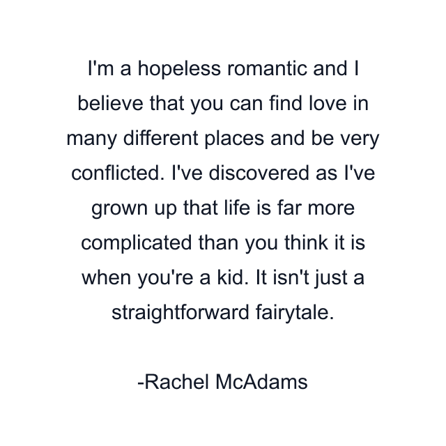 I'm a hopeless romantic and I believe that you can find love in many different places and be very conflicted. I've discovered as I've grown up that life is far more complicated than you think it is when you're a kid. It isn't just a straightforward fairytale.