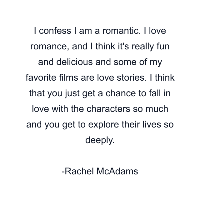 I confess I am a romantic. I love romance, and I think it's really fun and delicious and some of my favorite films are love stories. I think that you just get a chance to fall in love with the characters so much and you get to explore their lives so deeply.