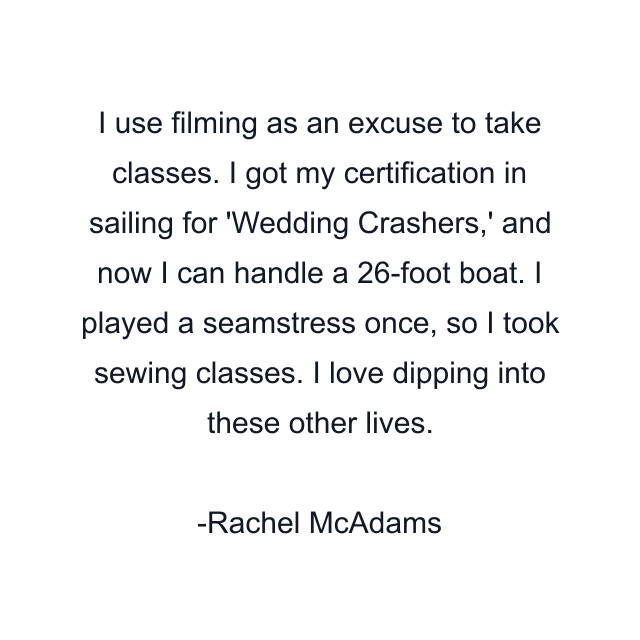 I use filming as an excuse to take classes. I got my certification in sailing for 'Wedding Crashers,' and now I can handle a 26-foot boat. I played a seamstress once, so I took sewing classes. I love dipping into these other lives.