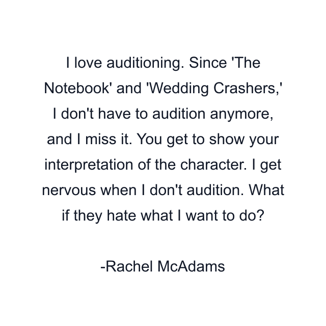 I love auditioning. Since 'The Notebook' and 'Wedding Crashers,' I don't have to audition anymore, and I miss it. You get to show your interpretation of the character. I get nervous when I don't audition. What if they hate what I want to do?