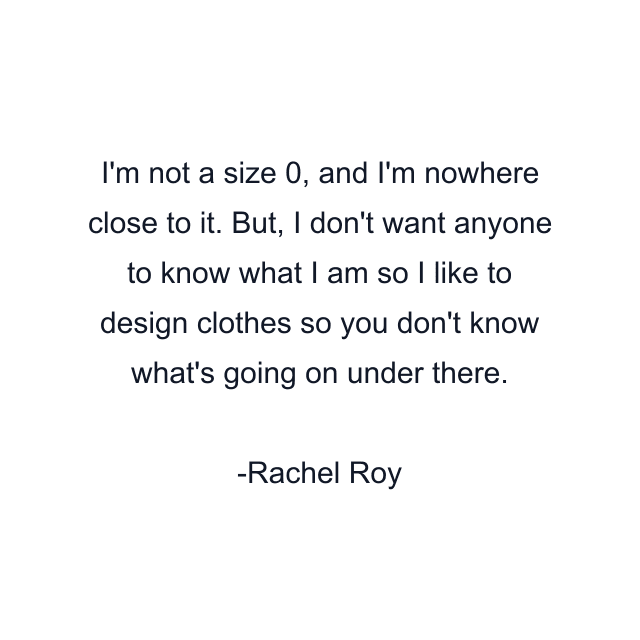 I'm not a size 0, and I'm nowhere close to it. But, I don't want anyone to know what I am so I like to design clothes so you don't know what's going on under there.