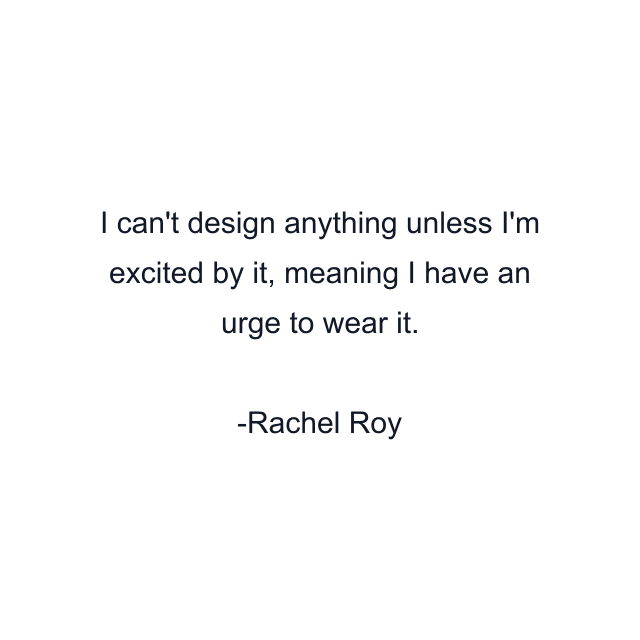 I can't design anything unless I'm excited by it, meaning I have an urge to wear it.