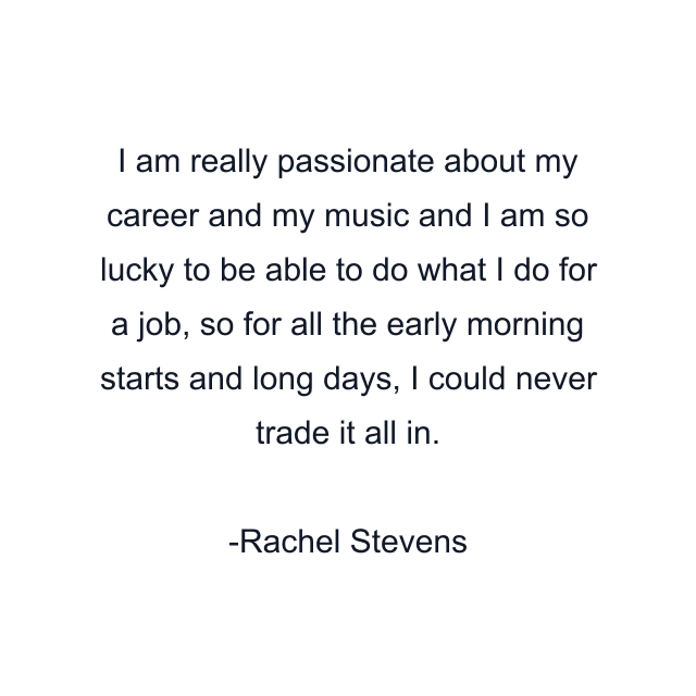 I am really passionate about my career and my music and I am so lucky to be able to do what I do for a job, so for all the early morning starts and long days, I could never trade it all in.