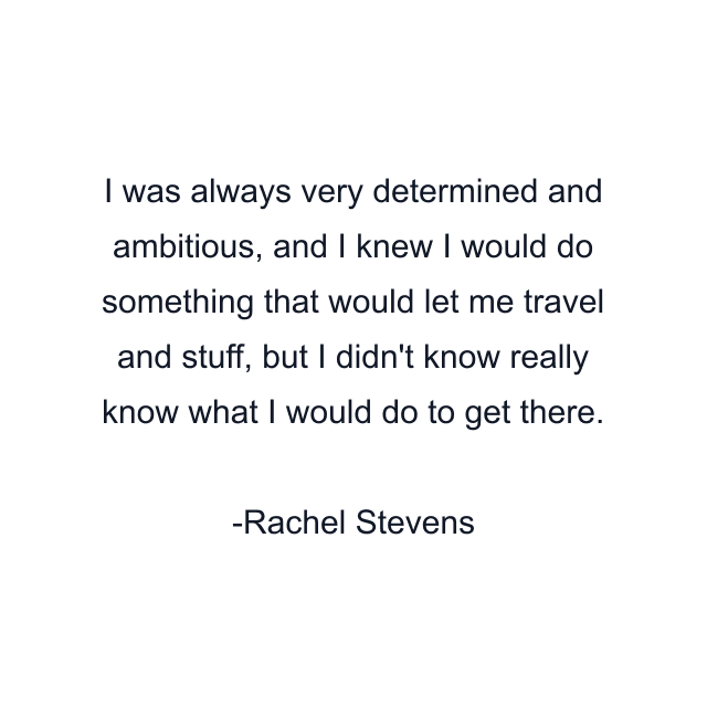 I was always very determined and ambitious, and I knew I would do something that would let me travel and stuff, but I didn't know really know what I would do to get there.