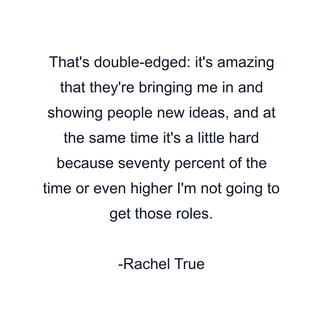 That's double-edged: it's amazing that they're bringing me in and showing people new ideas, and at the same time it's a little hard because seventy percent of the time or even higher I'm not going to get those roles.