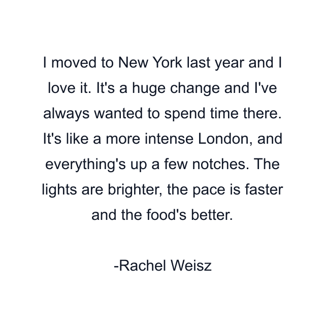 I moved to New York last year and I love it. It's a huge change and I've always wanted to spend time there. It's like a more intense London, and everything's up a few notches. The lights are brighter, the pace is faster and the food's better.