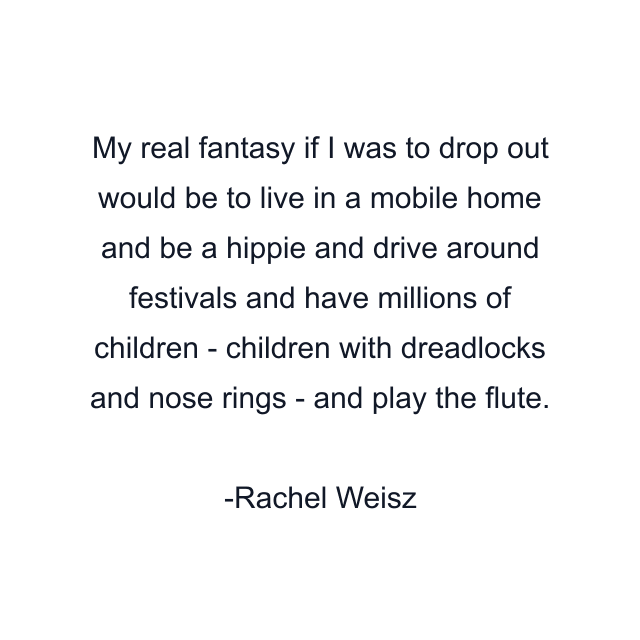 My real fantasy if I was to drop out would be to live in a mobile home and be a hippie and drive around festivals and have millions of children - children with dreadlocks and nose rings - and play the flute.