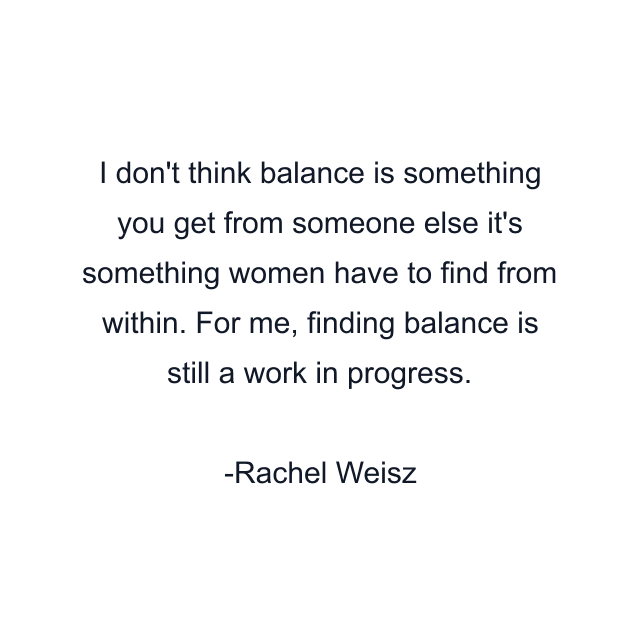 I don't think balance is something you get from someone else it's something women have to find from within. For me, finding balance is still a work in progress.