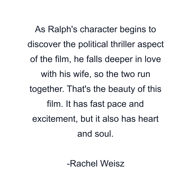 As Ralph's character begins to discover the political thriller aspect of the film, he falls deeper in love with his wife, so the two run together. That's the beauty of this film. It has fast pace and excitement, but it also has heart and soul.