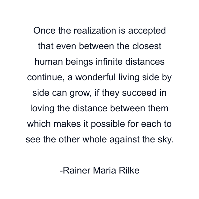 Once the realization is accepted that even between the closest human beings infinite distances continue, a wonderful living side by side can grow, if they succeed in loving the distance between them which makes it possible for each to see the other whole against the sky.