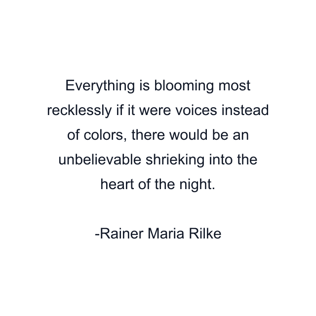 Everything is blooming most recklessly if it were voices instead of colors, there would be an unbelievable shrieking into the heart of the night.