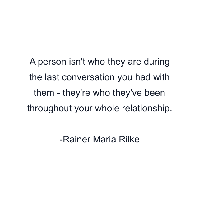 A person isn't who they are during the last conversation you had with them - they're who they've been throughout your whole relationship.