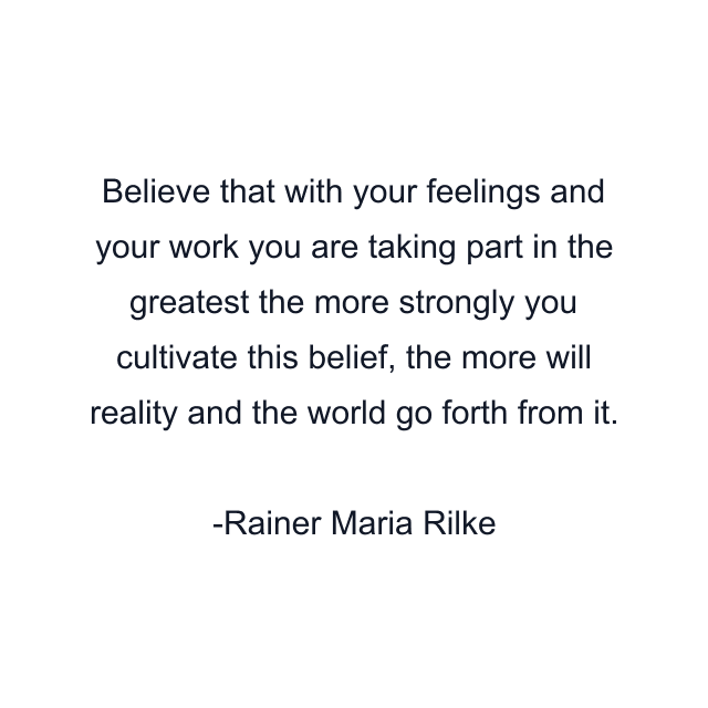 Believe that with your feelings and your work you are taking part in the greatest the more strongly you cultivate this belief, the more will reality and the world go forth from it.