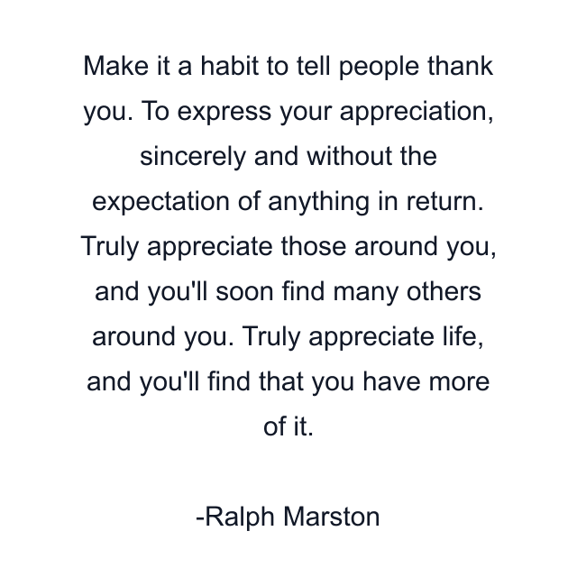 Make it a habit to tell people thank you. To express your appreciation, sincerely and without the expectation of anything in return. Truly appreciate those around you, and you'll soon find many others around you. Truly appreciate life, and you'll find that you have more of it.