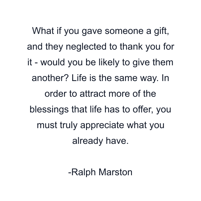 What if you gave someone a gift, and they neglected to thank you for it - would you be likely to give them another? Life is the same way. In order to attract more of the blessings that life has to offer, you must truly appreciate what you already have.