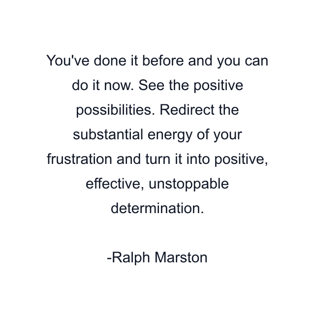 You've done it before and you can do it now. See the positive possibilities. Redirect the substantial energy of your frustration and turn it into positive, effective, unstoppable determination.