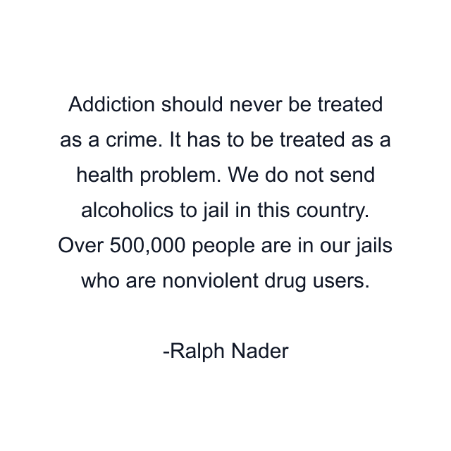 Addiction should never be treated as a crime. It has to be treated as a health problem. We do not send alcoholics to jail in this country. Over 500,000 people are in our jails who are nonviolent drug users.