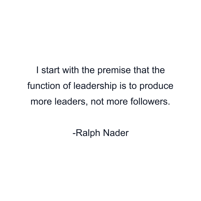 I start with the premise that the function of leadership is to produce more leaders, not more followers.