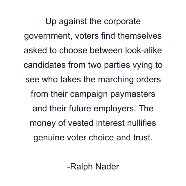 Up against the corporate government, voters find themselves asked to choose between look-alike candidates from two parties vying to see who takes the marching orders from their campaign paymasters and their future employers. The money of vested interest nullifies genuine voter choice and trust.