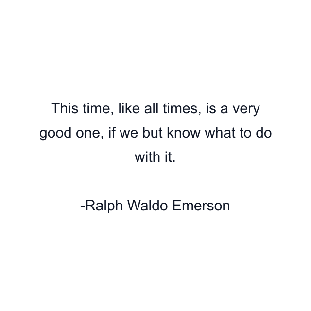 This time, like all times, is a very good one, if we but know what to do with it.