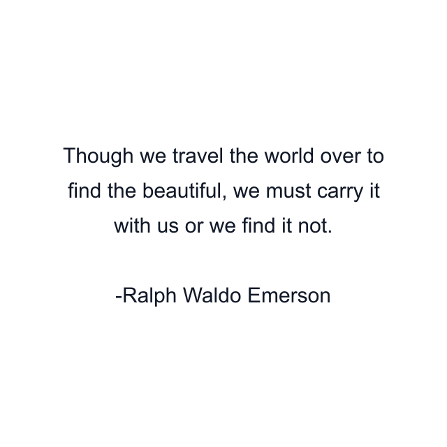 Though we travel the world over to find the beautiful, we must carry it with us or we find it not.