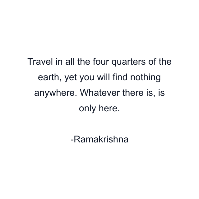 Travel in all the four quarters of the earth, yet you will find nothing anywhere. Whatever there is, is only here.