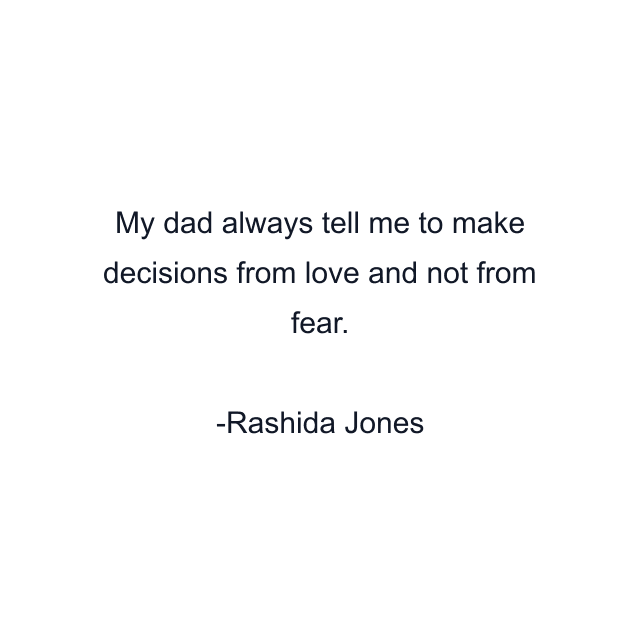 My dad always tell me to make decisions from love and not from fear.