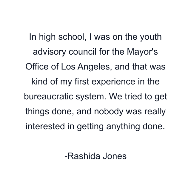 In high school, I was on the youth advisory council for the Mayor's Office of Los Angeles, and that was kind of my first experience in the bureaucratic system. We tried to get things done, and nobody was really interested in getting anything done.