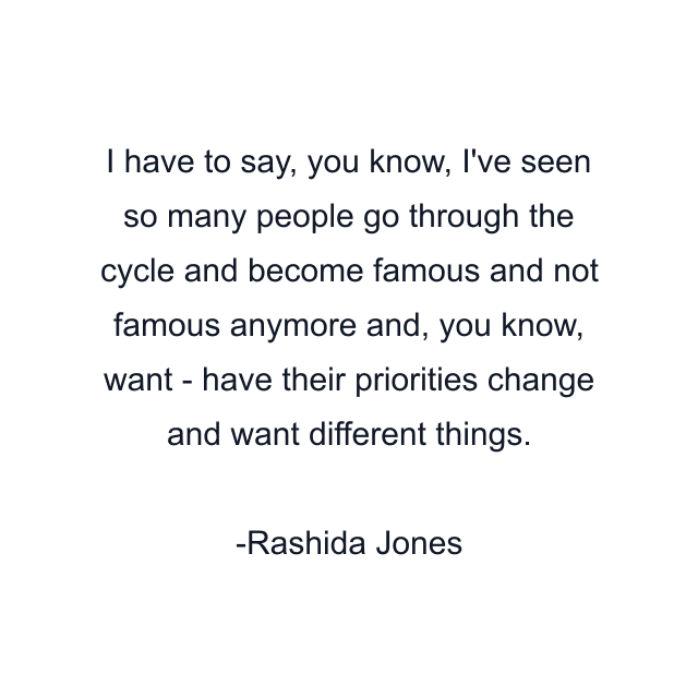 I have to say, you know, I've seen so many people go through the cycle and become famous and not famous anymore and, you know, want - have their priorities change and want different things.