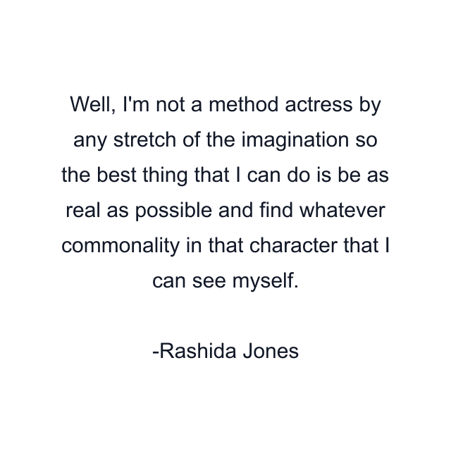 Well, I'm not a method actress by any stretch of the imagination so the best thing that I can do is be as real as possible and find whatever commonality in that character that I can see myself.