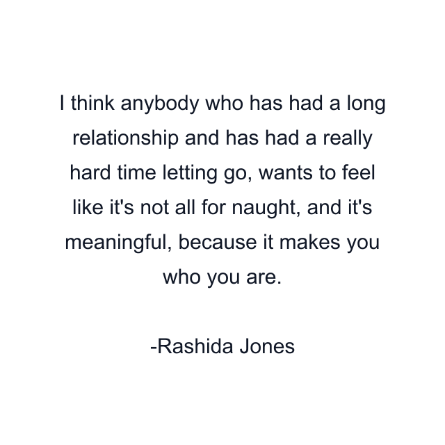 I think anybody who has had a long relationship and has had a really hard time letting go, wants to feel like it's not all for naught, and it's meaningful, because it makes you who you are.