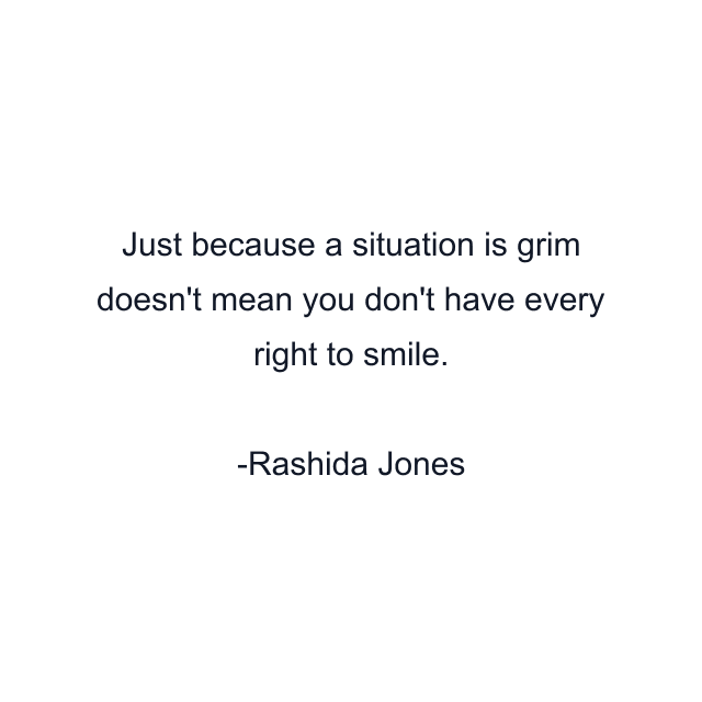 Just because a situation is grim doesn't mean you don't have every right to smile.