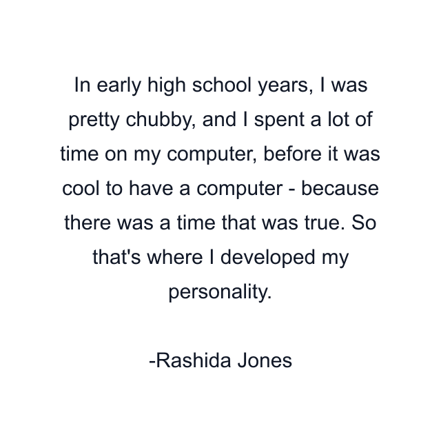 In early high school years, I was pretty chubby, and I spent a lot of time on my computer, before it was cool to have a computer - because there was a time that was true. So that's where I developed my personality.